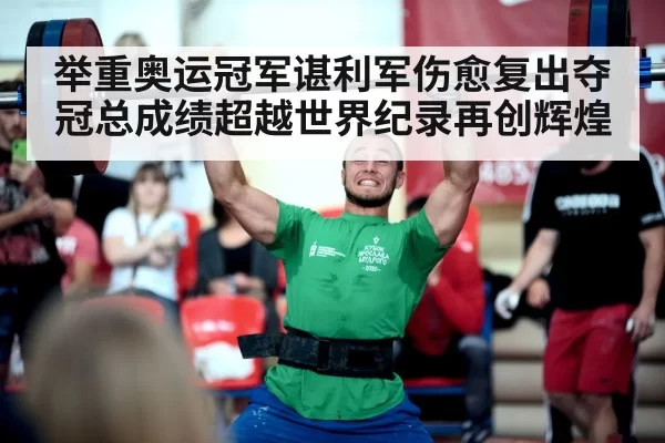 举重奥运冠军谌利军伤愈复出夺冠总成绩超越世界纪录再创辉煌