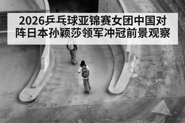 2026乒乓球亚锦赛女团中国对阵日本孙颖莎领军冲冠前景观察